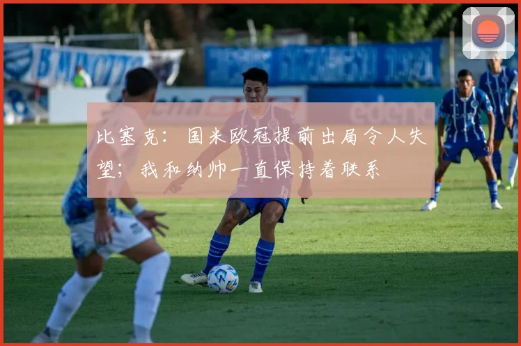 比塞克：国米欧冠提前出局令人失望；我和纳帅一直保持着联系