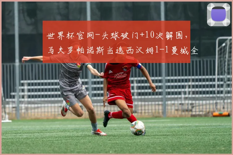 世界杯官网-头球破门+10次解围，马夫罗帕诺斯当选西汉姆1-1曼城全场最佳